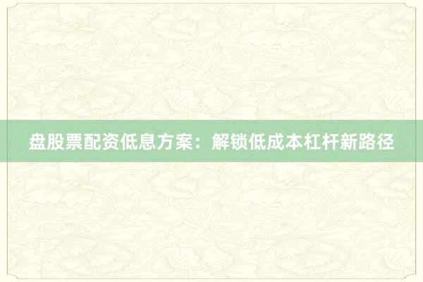 盘股票配资低息方案：解锁低成本杠杆新路径