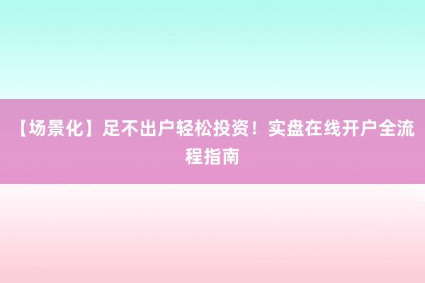 【场景化】足不出户轻松投资！实盘在线开户全流程指南
