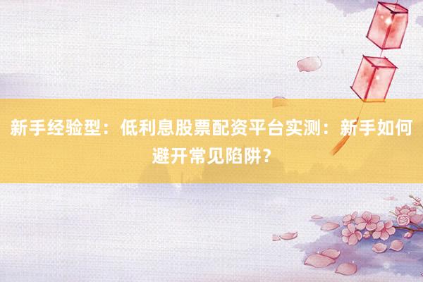 新手经验型：低利息股票配资平台实测：新手如何避开常见陷阱？