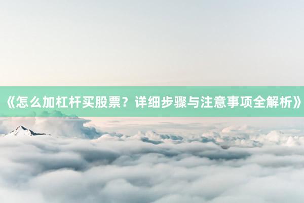 《怎么加杠杆买股票？详细步骤与注意事项全解析》