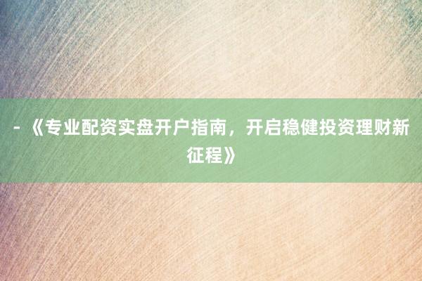 - 《专业配资实盘开户指南，开启稳健投资理财新征程》