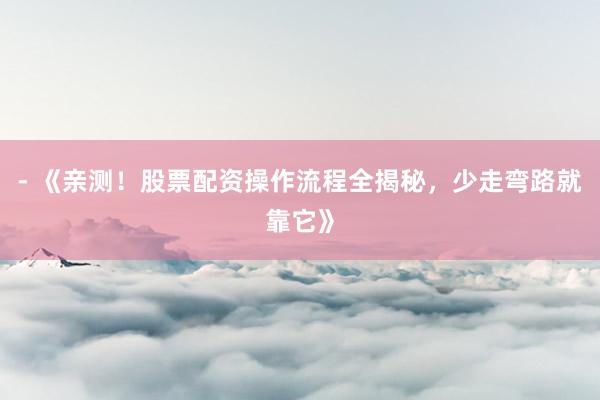 - 《亲测！股票配资操作流程全揭秘，少走弯路就靠它》