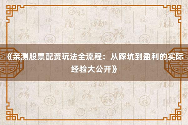 《亲测股票配资玩法全流程：从踩坑到盈利的实际经验大公开》