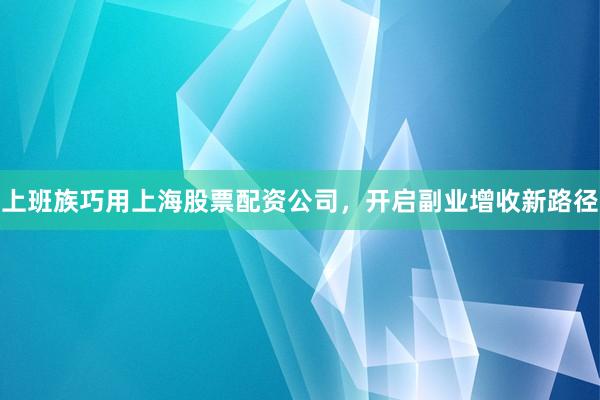 上班族巧用上海股票配资公司，开启副业增收新路径