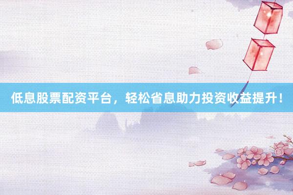 低息股票配资平台，轻松省息助力投资收益提升！