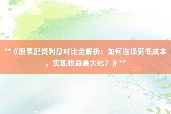 **《股票配资利息对比全解析：如何选择更低成本，实现收益最大化？》**
