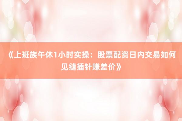 《上班族午休1小时实操：股票配资日内交易如何见缝插针赚差价》