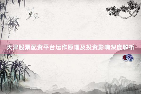 天津股票配资平台运作原理及投资影响深度解析
