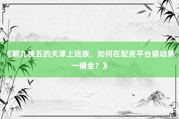 《朝九晚五的天津上班族，如何在配资平台撬动第一桶金？》
