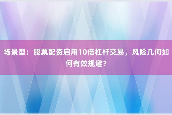 场景型：股票配资启用10倍杠杆交易，风险几何如何有效规避？