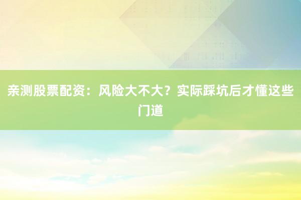 亲测股票配资：风险大不大？实际踩坑后才懂这些门道