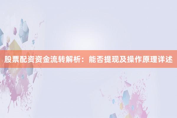 股票配资资金流转解析：能否提现及操作原理详述