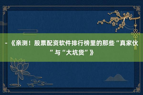 - 《亲测！股票配资软件排行榜里的那些“真家伙”与“大坑货”》
