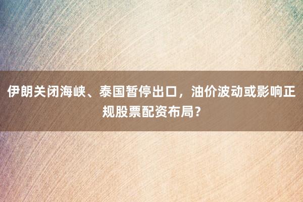 伊朗关闭海峡、泰国暂停出口，油价波动或影响正规股票配资布局？
