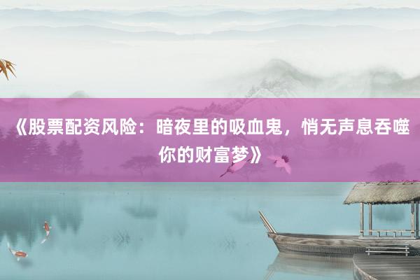 《股票配资风险：暗夜里的吸血鬼，悄无声息吞噬你的财富梦》