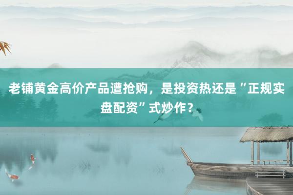 老铺黄金高价产品遭抢购，是投资热还是“正规实盘配资”式炒作？