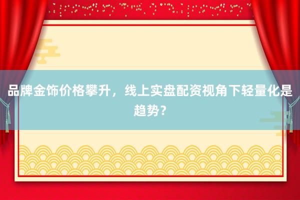 品牌金饰价格攀升，线上实盘配资视角下轻量化是趋势？