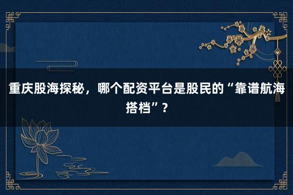 重庆股海探秘，哪个配资平台是股民的“靠谱航海搭档”？