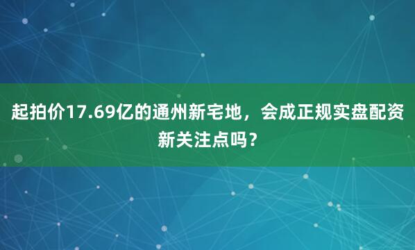 起拍价17.69亿的通州新宅地，会成正规实盘配资新关注点吗？