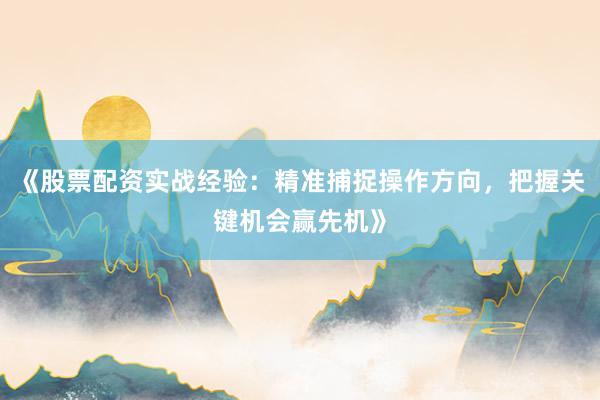 《股票配资实战经验：精准捕捉操作方向，把握关键机会赢先机》
