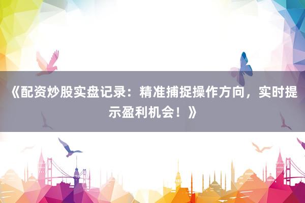 《配资炒股实盘记录：精准捕捉操作方向，实时提示盈利机会！》
