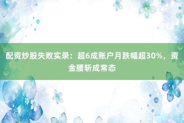 配资炒股失败实录：超6成账户月跌幅超30%，资金腰斩成常态