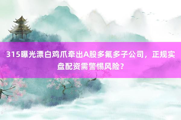 315曝光漂白鸡爪牵出A股多氟多子公司，正规实盘配资需警惕风险？