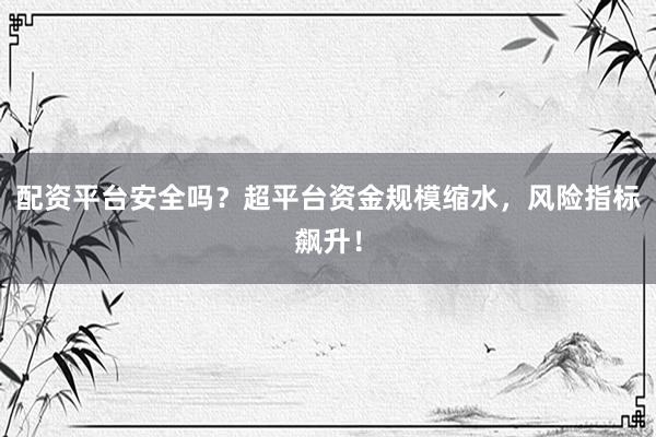 配资平台安全吗？超平台资金规模缩水，风险指标飙升！