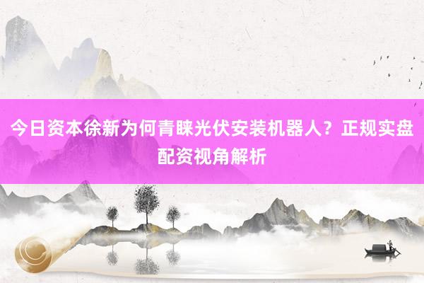 今日资本徐新为何青睐光伏安装机器人？正规实盘配资视角解析