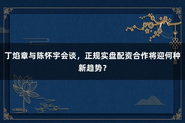 丁焰章与陈怀宇会谈,正规实盘配资合作将迎何种新趋势?