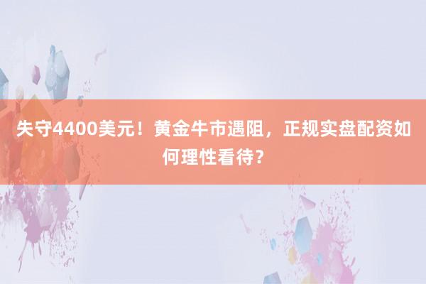 失守4400美元！黄金牛市遇阻，正规实盘配资如何理性看待？