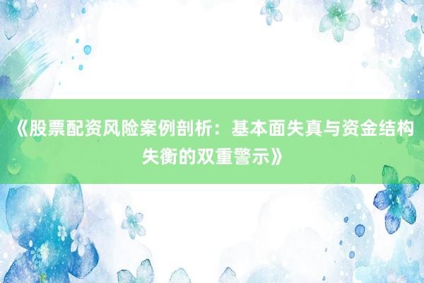 《股票配资风险案例剖析：基本面失真与资金结构失衡的双重警示》