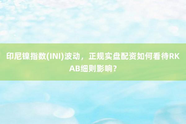 印尼镍指数(INI)波动，正规实盘配资如何看待RKAB细则影响？