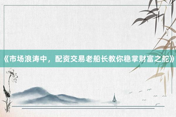 《市场浪涛中，配资交易老船长教你稳掌财富之舵》