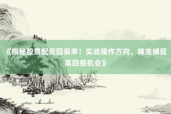 《揭秘股票配资回报率！实战操作方向，精准捕捉高回报机会》