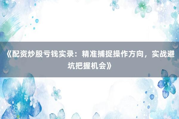 《配资炒股亏钱实录：精准捕捉操作方向，实战避坑把握机会》