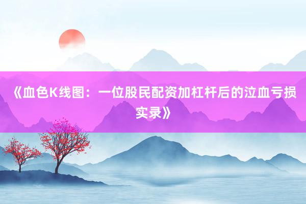 《血色K线图：一位股民配资加杠杆后的泣血亏损实录》