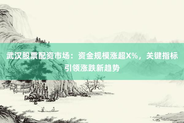 武汉股票配资市场：资金规模涨超X%，关键指标引领涨跌新趋势