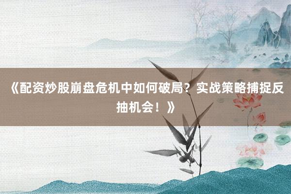《配资炒股崩盘危机中如何破局？实战策略捕捉反抽机会！》