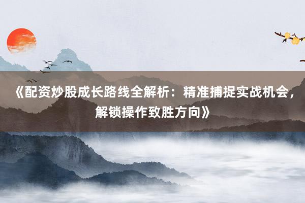 《配资炒股成长路线全解析：精准捕捉实战机会，解锁操作致胜方向》