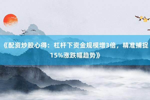 《配资炒股心得：杠杆下资金规模增3倍，精准捕捉15%涨跌幅趋势》