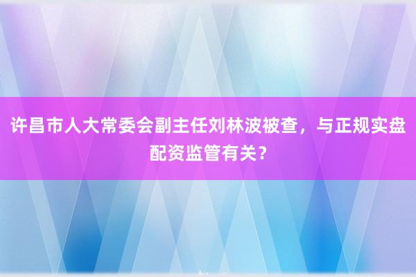 许昌市人大常委会副主任刘林波被查，与正规实盘配资监管有关？