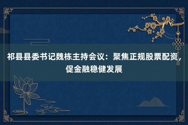 祁县县委书记魏栋主持会议：聚焦正规股票配资，促金融稳健发展