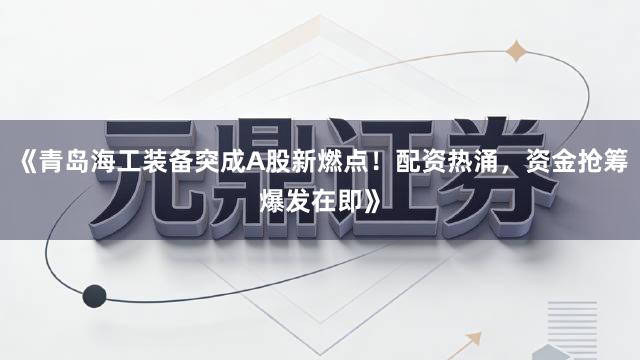《青岛海工装备突成A股新燃点！配资热涌，资金抢筹爆发在即》