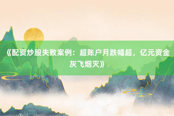 《配资炒股失败案例：超账户月跌幅超，亿元资金灰飞烟灭》