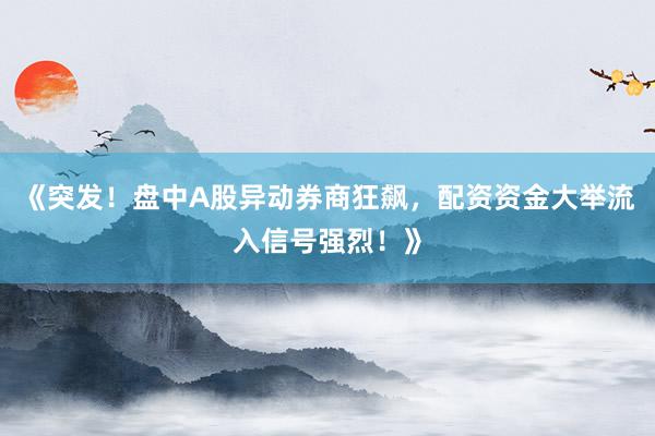 《突发！盘中A股异动券商狂飙，配资资金大举流入信号强烈！》