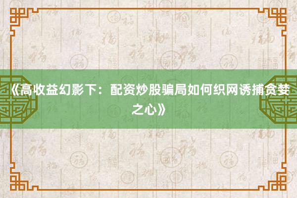 《高收益幻影下：配资炒股骗局如何织网诱捕贪婪之心》