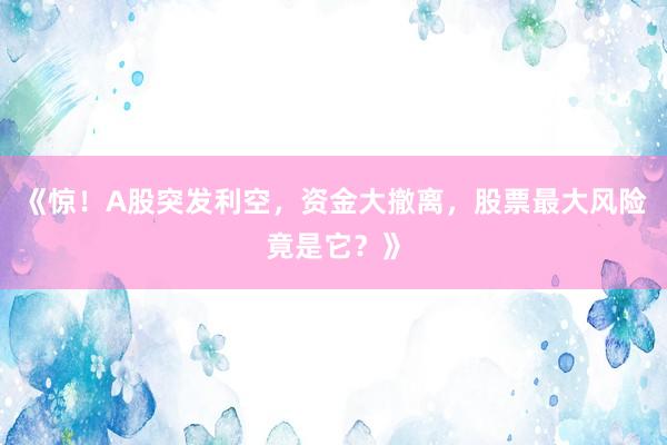 《惊！A股突发利空，资金大撤离，股票最大风险竟是它？》