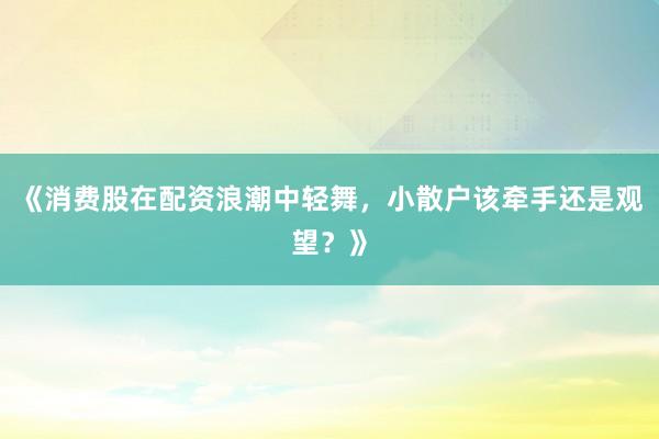 《消费股在配资浪潮中轻舞，小散户该牵手还是观望？》