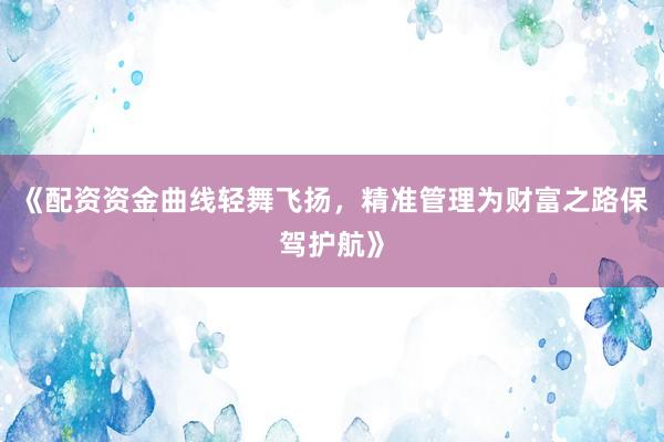 《配资资金曲线轻舞飞扬，精准管理为财富之路保驾护航》